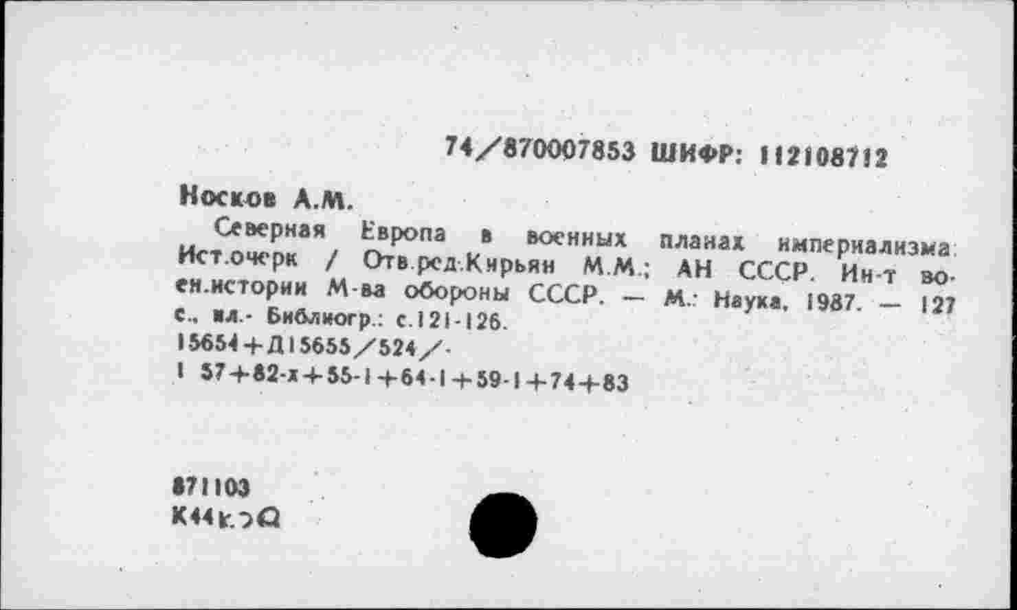 ﻿74/870007853 ШИФР: H21087I2
Носков А.М.
Северная Европа в военных Ист.очерк / ОтвредКнрьян М.М.; ен.истории Маа обороны СССР. — е.. «л - Библиогр.: с. 121-126.
15654+Д15655/524/-
I 57+82-*+ 55-1 + 64-1 + 59-1 +74 + 83
планах империализма АН СССР. Ин-т во-
m.: Наука. 1987. — 127
•71103
К44юО